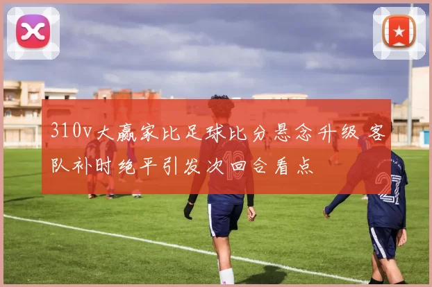 310v大赢家比足球比分悬念升级 客队补时绝平引发次回合看点