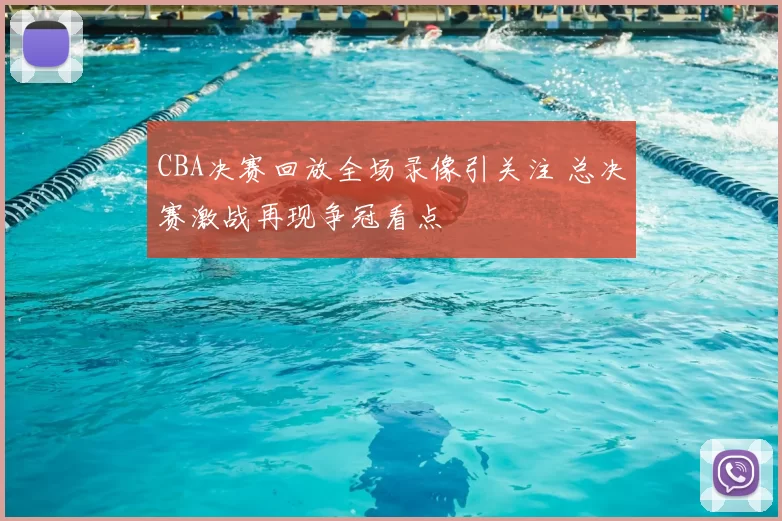 CBA决赛回放全场录像引关注 总决赛激战再现争冠看点