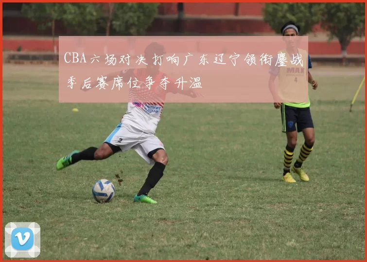 CBA六场对决打响广东辽宁领衔鏖战季后赛席位争夺升温