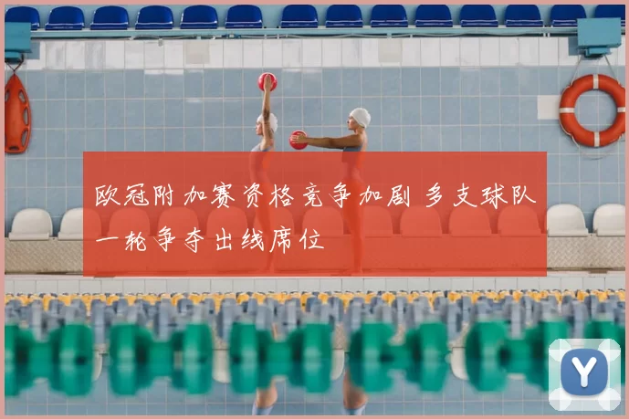 欧冠附加赛资格竞争加剧 多支球队一轮争夺出线席位