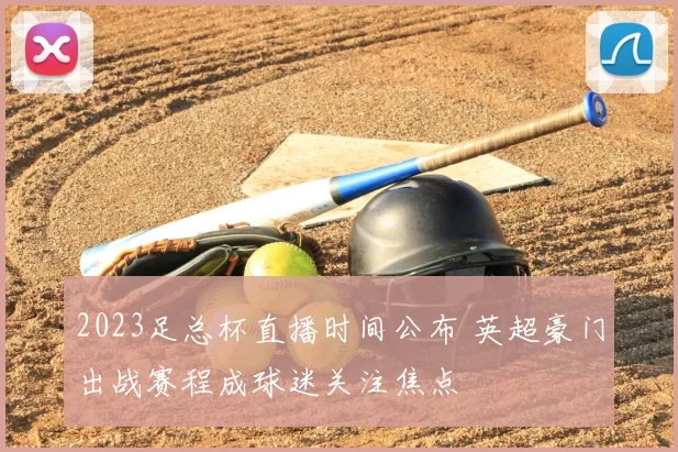 2023足总杯直播时间公布 英超豪门出战赛程成球迷关注焦点