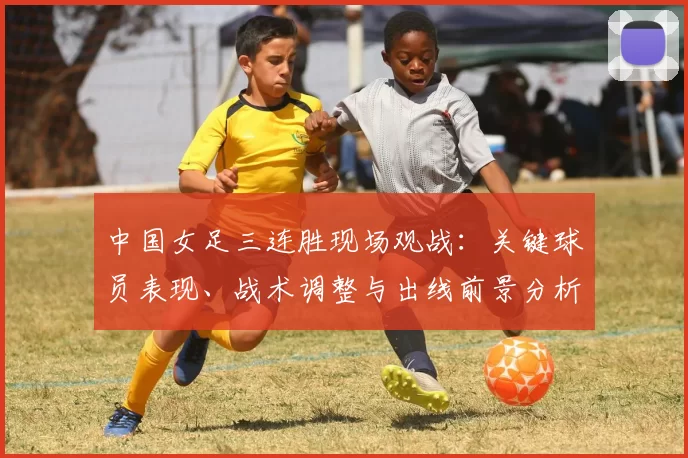 中国女足三连胜现场观战:关键球员表现、战术调整与出线前景分析
