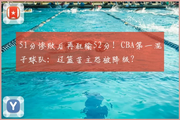 51分惨败后再狂输52分！CBA第一混子球队：辽篮苦主恐被降级？