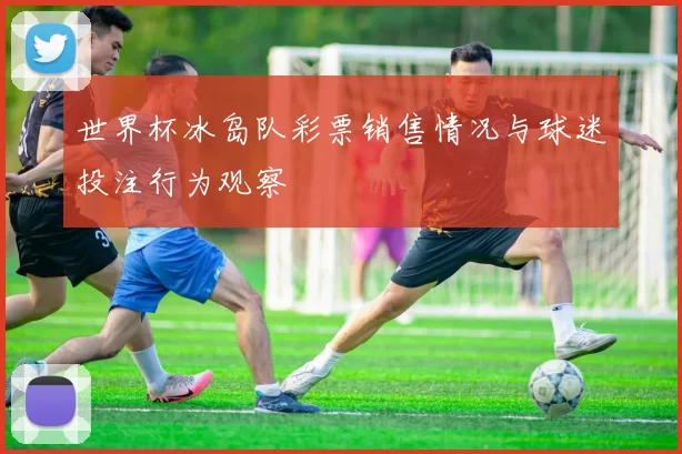 世界杯冰岛队彩票销售情况与球迷投注行为观察