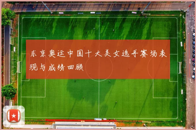 东京奥运中国十大美女选手赛场表现与成绩回顾