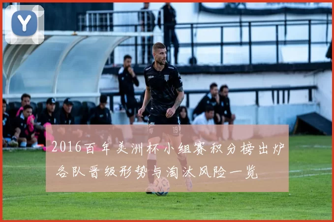 2016百年美洲杯小组赛积分榜出炉 各队晋级形势与淘汰风险一览