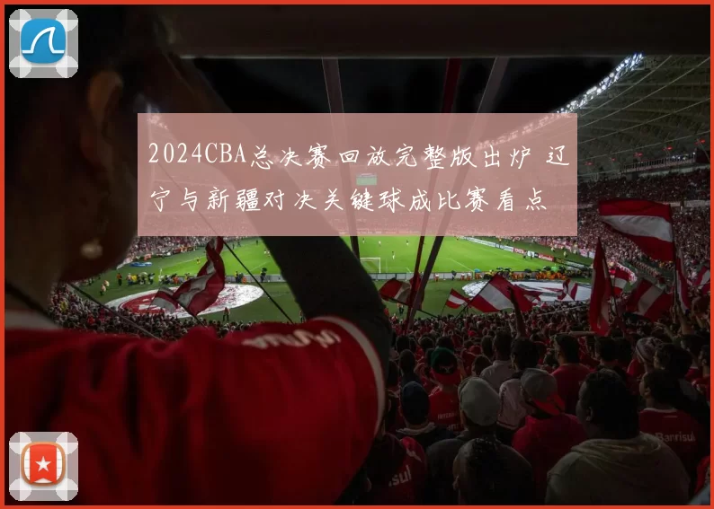 2024CBA总决赛回放完整版出炉 辽宁与新疆对决关键球成比赛看点