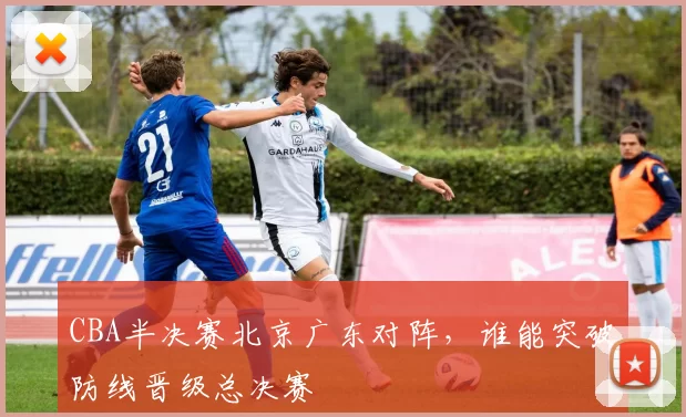 CBA半决赛北京广东对阵，谁能突破防线晋级总决赛
